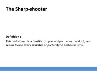 The Sharp-shooter
Definition :
This individual is a hostile to you and/or your product, and
seems to use every available opportunity to embarrass you.
 