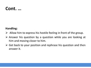 Cont. …
Handling:
 Allow him to express his hostile feeling in front of the group.
 Answer his question by a question while you are looking at
him and moving closer to him.
 Get back to your position and rephrase his question and then
answer it.
 