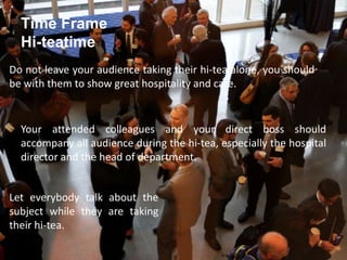 Time Frame
Hi-teatime
Do not leave your audience taking their hi-tea alone, you should
be with them to show great hospitality and care.
Your attended colleagues and your direct boss should
accompany all audience during the hi-tea, especially the hospital
director and the head of department.
Let everybody talk about the
subject while they are taking
their hi-tea.
 