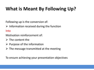 What is Meant By Following Up?
Following up is the conversion of:
 Information received during the function
Into
Motivation reinforcement of:
 The content the
 Purpose of the information
 The message transmitted at the meeting
To ensure achieving your presentation objectives
 