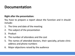 Documentation
Right after the presentation:
You have to prepare a report about the function and it should
include:
1. The time and date of the meeting
2. The subject of the presentation
3. Product
4. The number of attendees and the cost
5. The names of attended doctors, their specialty, private clinic
address and phone numbers
6. Major objections raised by the audience
 