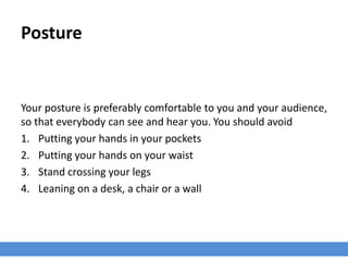 Posture
Your posture is preferably comfortable to you and your audience,
so that everybody can see and hear you. You should avoid
1. Putting your hands in your pockets
2. Putting your hands on your waist
3. Stand crossing your legs
4. Leaning on a desk, a chair or a wall
 