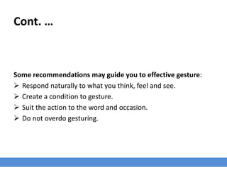 Cont. …
Some recommendations may guide you to effective gesture:
 Respond naturally to what you think, feel and see.
 Create a condition to gesture.
 Suit the action to the word and occasion.
 Do not overdo gesturing.
 