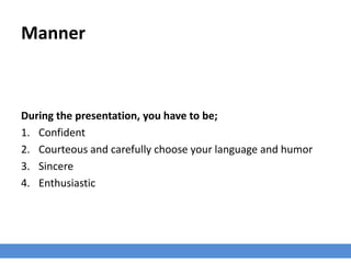 Manner
During the presentation, you have to be;
1. Confident
2. Courteous and carefully choose your language and humor
3. Sincere
4. Enthusiastic
 