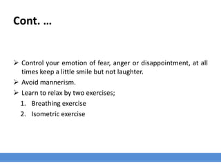 Cont. …
 Control your emotion of fear, anger or disappointment, at all
times keep a little smile but not laughter.
 Avoid mannerism.
 Learn to relax by two exercises;
1. Breathing exercise
2. Isometric exercise
 
