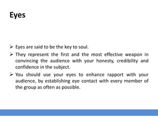 Eyes
 Eyes are said to be the key to soul.
 They represent the first and the most effective weapon in
convincing the audience with your honesty, credibility and
confidence in the subject.
 You should use your eyes to enhance rapport with your
audience, by establishing eye contact with every member of
the group as often as possible.
 