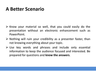 A Better Scenario
 Know your material so well, that you could easily do the
presentation without an electronic enhancement such as
PowerPoint.
 Nothing will ruin your credibility as a presenter faster, than
not knowing everything about your topic.
 Use key words and phrases and include only essential
information to keep the audience focused and interested. Be
prepared for questions and know the answers.
 