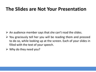 The Slides are Not Your Presentation
 An audience member says that she can't read the slides.
 You graciously tell her you will be reading them and proceed
to do so, while looking up at the screen. Each of your slides in
filled with the text of your speech.
 Why do they need you?
 