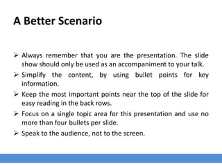 A Better Scenario
 Always remember that you are the presentation. The slide
show should only be used as an accompaniment to your talk.
 Simplify the content, by using bullet points for key
information.
 Keep the most important points near the top of the slide for
easy reading in the back rows.
 Focus on a single topic area for this presentation and use no
more than four bullets per slide.
 Speak to the audience, not to the screen.
 