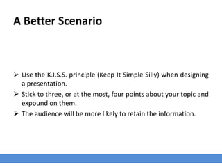 A Better Scenario
 Use the K.I.S.S. principle (Keep It Simple Silly) when designing
a presentation.
 Stick to three, or at the most, four points about your topic and
expound on them.
 The audience will be more likely to retain the information.
 