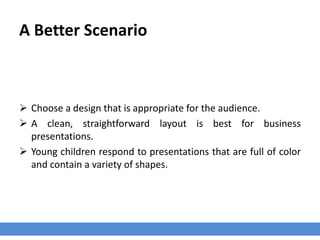 A Better Scenario
 Choose a design that is appropriate for the audience.
 A clean, straightforward layout is best for business
presentations.
 Young children respond to presentations that are full of color
and contain a variety of shapes.
 