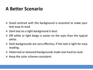 A Better Scenario
 Good contrast with the background is essential to make your
text easy to read.
 Dark text on a light background is best.
 Off white or light beige is easier on the eyes than the typical
white.
 Dark backgrounds are very effective, if the text is light for easy
reading.
 Patterned or textured backgrounds make text hard to read.
 Keep the color scheme consistent.
 