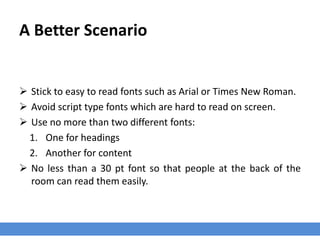A Better Scenario
 Stick to easy to read fonts such as Arial or Times New Roman.
 Avoid script type fonts which are hard to read on screen.
 Use no more than two different fonts:
1. One for headings
2. Another for content
 No less than a 30 pt font so that people at the back of the
room can read them easily.
 