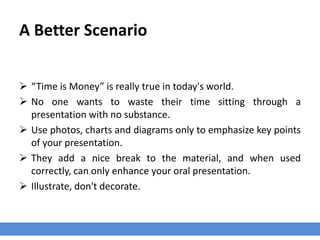 A Better Scenario
 “Time is Money” is really true in today's world.
 No one wants to waste their time sitting through a
presentation with no substance.
 Use photos, charts and diagrams only to emphasize key points
of your presentation.
 They add a nice break to the material, and when used
correctly, can only enhance your oral presentation.
 Illustrate, don't decorate.
 
