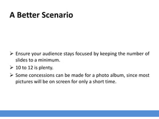 A Better Scenario
 Ensure your audience stays focused by keeping the number of
slides to a minimum.
 10 to 12 is plenty.
 Some concessions can be made for a photo album, since most
pictures will be on screen for only a short time.
 