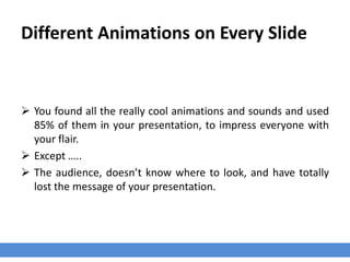 Different Animations on Every Slide
 You found all the really cool animations and sounds and used
85% of them in your presentation, to impress everyone with
your flair.
 Except …..
 The audience, doesn’t know where to look, and have totally
lost the message of your presentation.
 