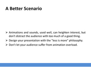 A Better Scenario
 Animations and sounds, used well, can heighten interest, but
don't distract the audience with too much of a good thing.
 Design your presentation with the "less is more” philosophy.
 Don't let your audience suffer from animation overload.
 