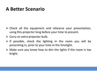 A Better Scenario
 Check all the equipment and rehearse your presentation,
using this projector long before your time to present.
 Carry an extra projector bulb.
 If possible, check the lighting in the room you will be
presenting in, prior to your time in the limelight.
 Make sure you know how to dim the lights if the room is too
bright.
 