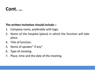 Cont. …
The written invitation should include :-
1. Company name, preferably with logo.
2. Name of the hospital (place) in which the function will take
place.
4. Title of function.
5. Name of speaker" if any“
6. Type of meeting.
7. Place, time and the date of the meeting.
 