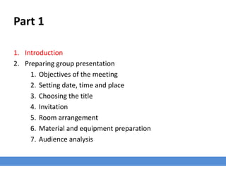 Part 1
1. Introduction
2. Preparing group presentation
1. Objectives of the meeting
2. Setting date, time and place
3. Choosing the title
4. Invitation
5. Room arrangement
6. Material and equipment preparation
7. Audience analysis
 