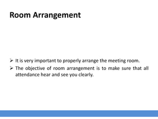 Room Arrangement
 It is very important to properly arrange the meeting room.
 The objective of room arrangement is to make sure that all
attendance hear and see you clearly.
 