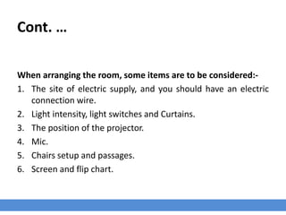 Cont. …
When arranging the room, some items are to be considered:-
1. The site of electric supply, and you should have an electric
connection wire.
2. Light intensity, light switches and Curtains.
3. The position of the projector.
4. Mic.
5. Chairs setup and passages.
6. Screen and flip chart.
 