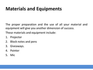 Materials and Equipments
The proper preparation and the use of all your material and
equipment will give you another dimension of success.
These materials and equipment include:
1. Projector
2. Block notes and pens
3. Giveaways.
4. Pointer
5. Mic
 