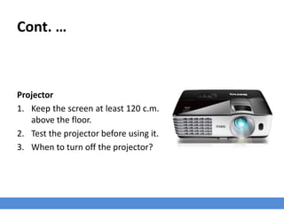 Cont. …
Projector
1. Keep the screen at least 120 c.m.
above the floor.
2. Test the projector before using it.
3. When to turn off the projector?
 