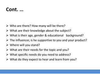 Cont. …
 Who are there? How many will be there?
 What are their knowledge about the subject?
 What is their age, gender & educational background?
 The influencer, is he supportive to you and your product?
 Where will you stand?
 What are their needs for the topic and you?
 What specific needs do you need to address?
 What do they expect to hear and learn from you?
 