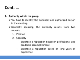 Cont. …
1. Authority within the group
You have to identify the dominant and authorized person
in the meeting.
Generally speaking, the authority results from two
sources:
1. Position
2. Specialty
– Expertise a reputation based on professional and
academic accomplishment
– Expertise a reputation based on long years of
experience
 