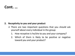 Cont. …
2. Receptivity to you and your product
 There are two important questions that you should ask
yourself about every individual in the group:
1. How receptive is he/she to you and your company?
2. Which of them is likely to be positive or negative
toward you and your product?
 