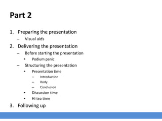 Part 2
1. Preparing the presentation
– Visual aids
2. Delivering the presentation
– Before starting the presentation
• Podium panic
– Structuring the presentation
• Presentation time
– Introduction
– Body
– Conclusion
• Discussion time
• Hi tea time
3. Following up
 