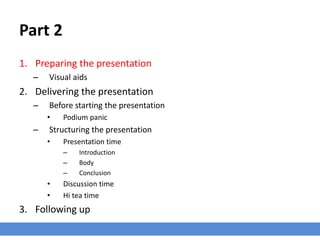 Part 2
1. Preparing the presentation
– Visual aids
2. Delivering the presentation
– Before starting the presentation
• Podium panic
– Structuring the presentation
• Presentation time
– Introduction
– Body
– Conclusion
• Discussion time
• Hi tea time
3. Following up
 