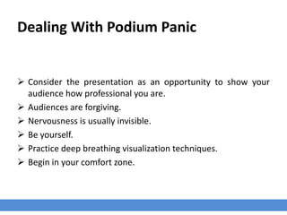 Dealing With Podium Panic
 Consider the presentation as an opportunity to show your
audience how professional you are.
 Audiences are forgiving.
 Nervousness is usually invisible.
 Be yourself.
 Practice deep breathing visualization techniques.
 Begin in your comfort zone.
 