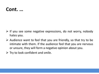 Cont. …
 If you see some negative expressions, do not worry, nobody
hates you.
 Audience want to feel that you are friendly, so that try to be
intimate with them. If the audience feel that you are nervous
or unsure, they will form a negative opinion about you.
 Try to look confident and smile.
 