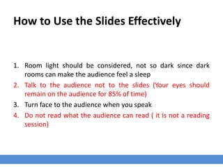 How to Use the Slides Effectively
1. Room light should be considered, not so dark since dark
rooms can make the audience feel a sleep
2. Talk to the audience not to the slides (Your eyes should
remain on the audience for 85% of time)
3. Turn face to the audience when you speak
4. Do not read what the audience can read ( it is not a reading
session)
 