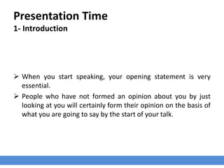 Presentation Time
1- Introduction
 When you start speaking, your opening statement is very
essential.
 People who have not formed an opinion about you by just
looking at you will certainly form their opinion on the basis of
what you are going to say by the start of your talk.
 
