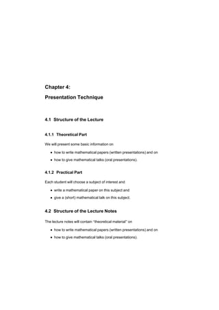 Chapter 4:
Presentation Technique
4.1 Structure of the Lecture
4.1.1 Theoretical Part
We will present some basic information on
è how to write mathematical papers (written presentations) and on
è how to give mathematical talks (oral presentations).
4.1.2 Practical Part
Each student will choose a subject of interest and
è write a mathematical paper on this subject and
è give a (short) mathematical talk on this subject.
4.2 Structure of the Lecture Notes
The lecture notes will contain útheoretical materialø on
è how to write mathematical papers (written presentations) and on
è how to give mathematical talks (oral presentations).
 