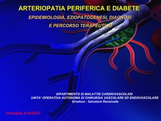 ARTERIOPATIA PERIFERICA E DIABETEARTERIOPATIA PERIFERICA E DIABETE
EPIDEMIOLOGIA, EZIOPATOGENESI, DIAGNOSIEPIDEMIOLOGIA, EZIOPATOGENESI, DIAGNOSI
E PERCORSO TERAPEUTICOE PERCORSO TERAPEUTICO
DIPARTIMENTO DI MALATTIE CARDIOVASCOLARI
UNITA’ OPERATIVA AUTONOMA DI CHIRURGIA VASCOLARE ED ENDOVASCOLARE
Direttore : Salvatore Ronsivalle
Cittadella 8/4/2011
 