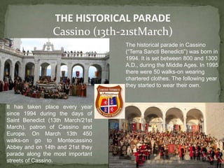 THE HISTORICAL PARADE
                Cassino (13th-21stMarch)
                                  The historical parade in Cassino
                                  (“Terra Sancti Benedicti”) was born in
                                  1994. It is set between 800 and 1300
                                  A.D., during the Middle Ages. In 1995
                                  there were 50 walks-on wearing
                                  chartered clothes. The following year
                                  they started to wear their own.


It has taken place every year
since 1994 during the days of
Saint Benedict (13th March/21st
March), patron of Cassino and
Europe. On March 13th 450
walks-on go to Montecassino
Abbey and on 14th and 21st they
parade along the most important
streets of Cassino.
 