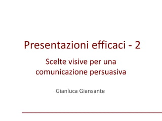 Presentazioni efficaci - 2
Gianluca Giansante
Scelte visive per una
comunicazione persuasiva
 