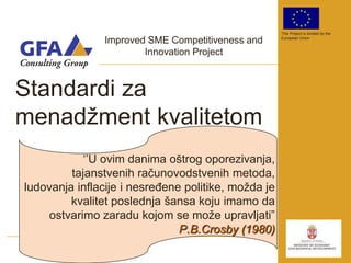 This Project is funded by the

                Improved SME Competitiveness and     European Union


                        Innovation Project



Standardi za
menadţment kvalitetom
            „‟U ovim danima oštrog oporezivanja,
         tajanstvenih računovodstvenih metoda,
ludovanja inflacije i nesreĎene politike, moţda je
         kvalitet poslednja šansa koju imamo da
    ostvarimo zaradu kojom se moţe upravljati”
                               P.B.Crosby (1980)
 