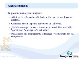 Algunas mejoras
●

Te proponemos algunas mejoras:
●

●

●

●

Al iniciar, la pelota debe salir hacia arriba pero en una dirección
aleatoria.
Cambia la barra y la pelota por objetos de la librería.
¿Podrías conseguir mover la barra con el ratón?. Una pista: dile
“por siempre” que siga la “x del ratón”.
Piensa cómo puedes mejorar tu videojuego y compártelo con tus
compañeros.

programamos.es

 