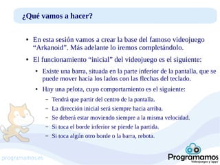 ¿Qué vamos a hacer?
●

●

En esta sesión vamos a crear la base del famoso videojuego
“Arkanoid”. Más adelante lo iremos completándolo.
El funcionamiento “inicial” del videojuego es el siguiente:
●

●

Existe una barra, situada en la parte inferior de la pantalla, que se
puede mover hacia los lados con las flechas del teclado.
Hay una pelota, cuyo comportamiento es el siguiente:
–
–
–
–
–

programamos.es

Tendrá que partir del centro de la pantalla.
La dirección inicial será siempre hacia arriba.
Se deberá estar moviendo siempre a la misma velocidad.
Si toca el borde inferior se pierde la partida.
Si toca algún otro borde o la barra, rebota.

 