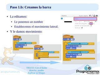 Paso 1.b: Creamos la barra
●

La editamos:
●

●

●

Le ponemos un nombre
Establecemos el movimiento lateral.

Y le damos movimiento:

programamos.es

TRUCO: Con el botón
derecho, puedes
duplicar un bloque.

 