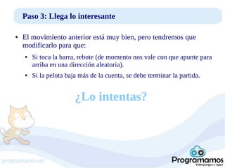 Paso 3: Llega lo interesante
●

El movimiento anterior está muy bien, pero tendremos que
modificarlo para que:
●

●

Si toca la barra, rebote (de momento nos vale con que apunte para
arriba en una dirección aleatoria).
Si la pelota baja más de la cuenta, se debe terminar la partida.

¿Lo intentas?

programamos.es

 