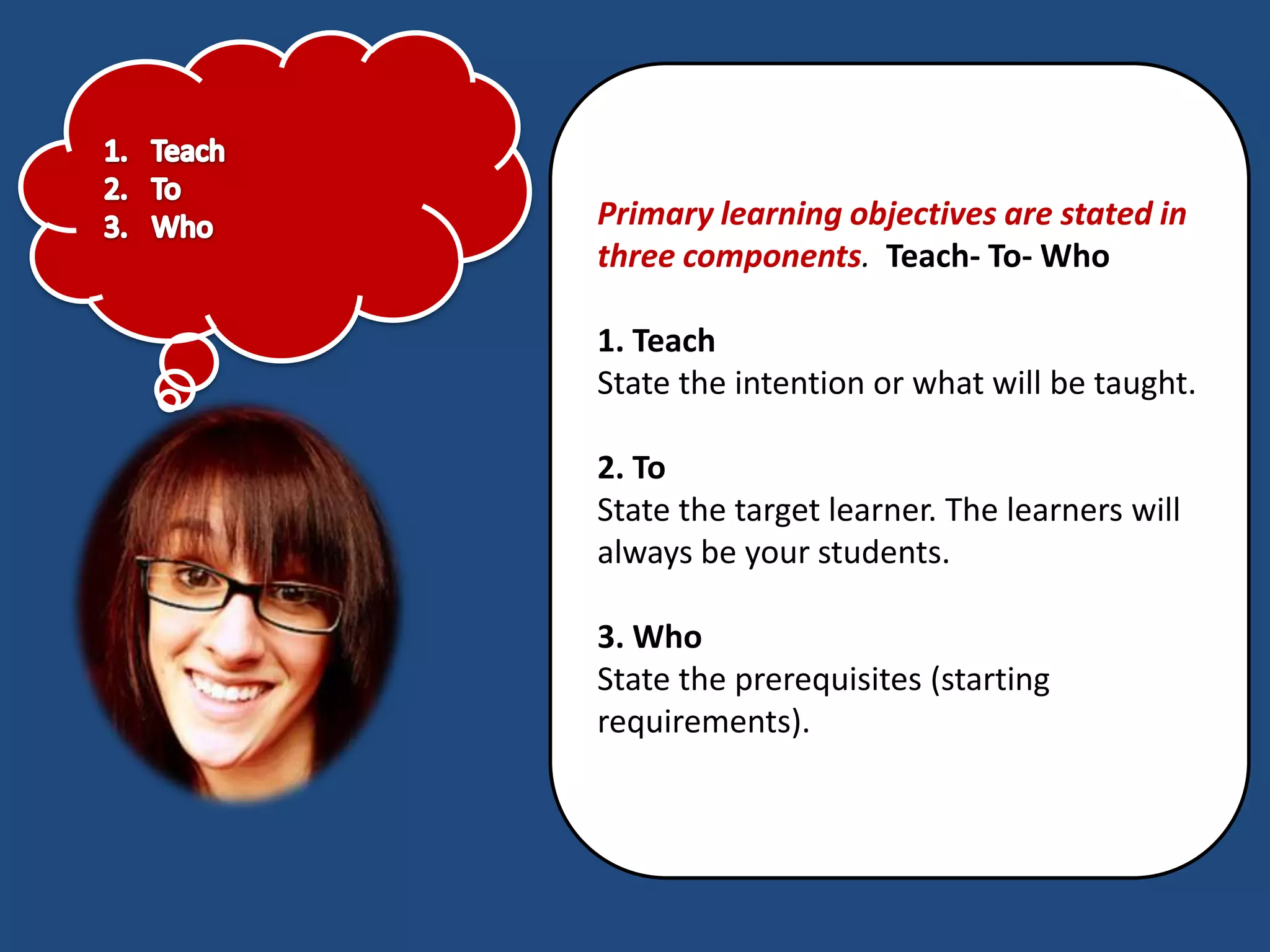 Primary learning objectives are stated in
three components. Teach- To- Who

1. Teach
State the intention or what will be taught.

2. To
State the target learner. The learners will
always be your students.

3. Who
State the prerequisites (starting
requirements).
 