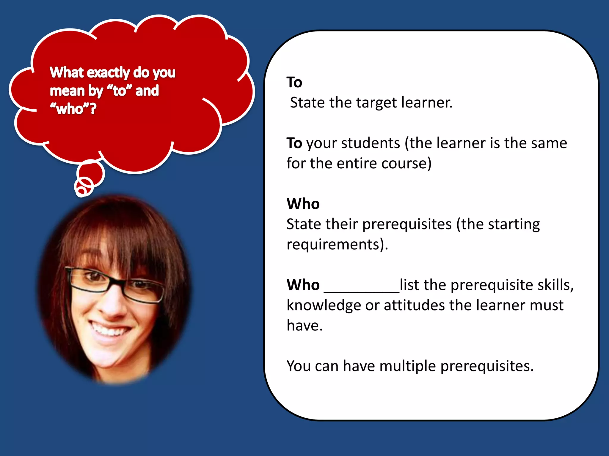 To
 State the target learner.

To your students (the learner is the same
for the entire course)

Who
State their prerequisites (the starting
requirements).

Who _________list the prerequisite skills,
knowledge or attitudes the learner must
have.

You can have multiple prerequisites.
 