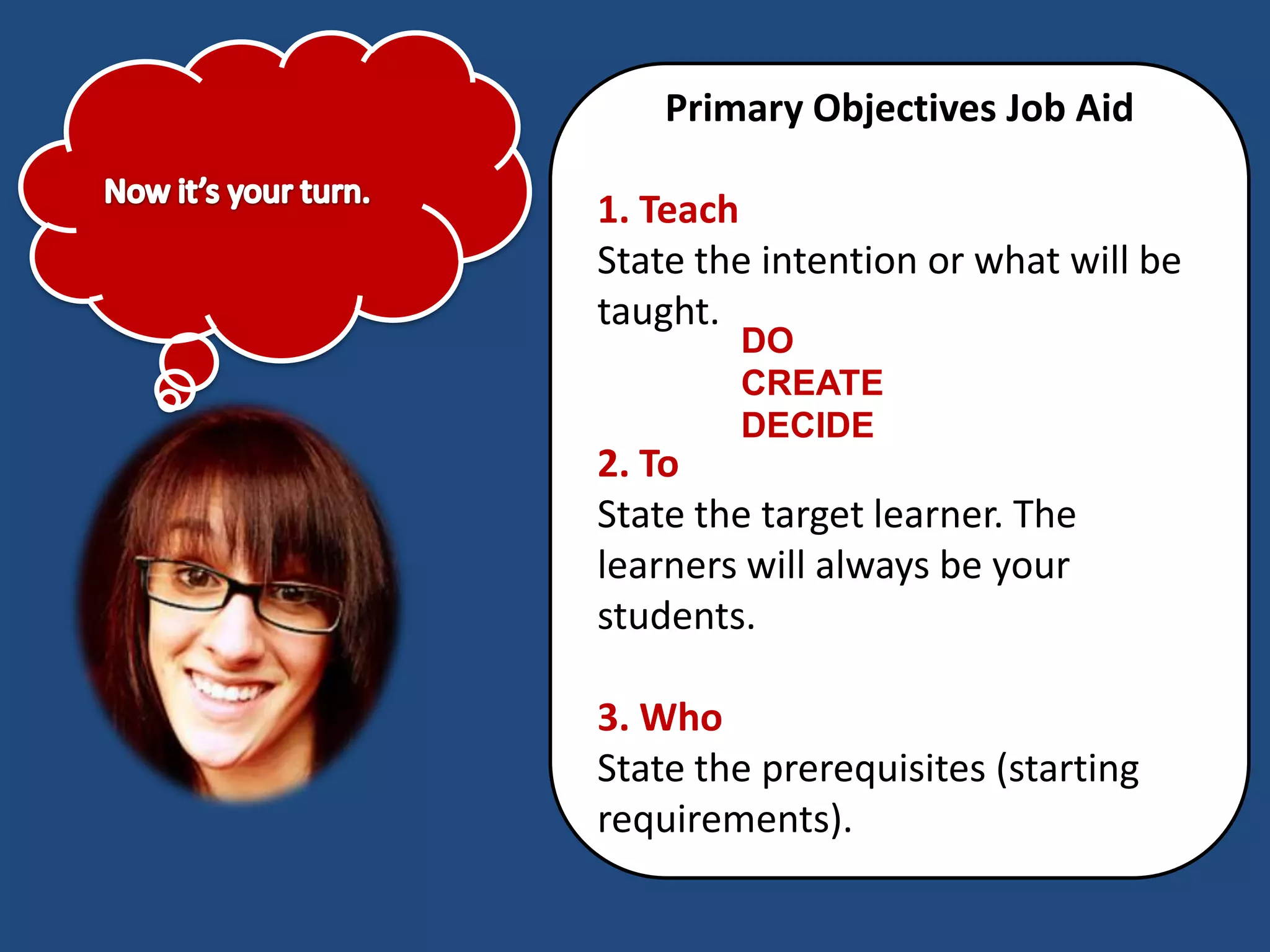 Primary Objectives Job Aid

1. Teach
State the intention or what will be
taught.
        DO
        CREATE
        DECIDE
2. To
State the target learner. The
learners will always be your
students.

3. Who
State the prerequisites (starting
requirements).
 