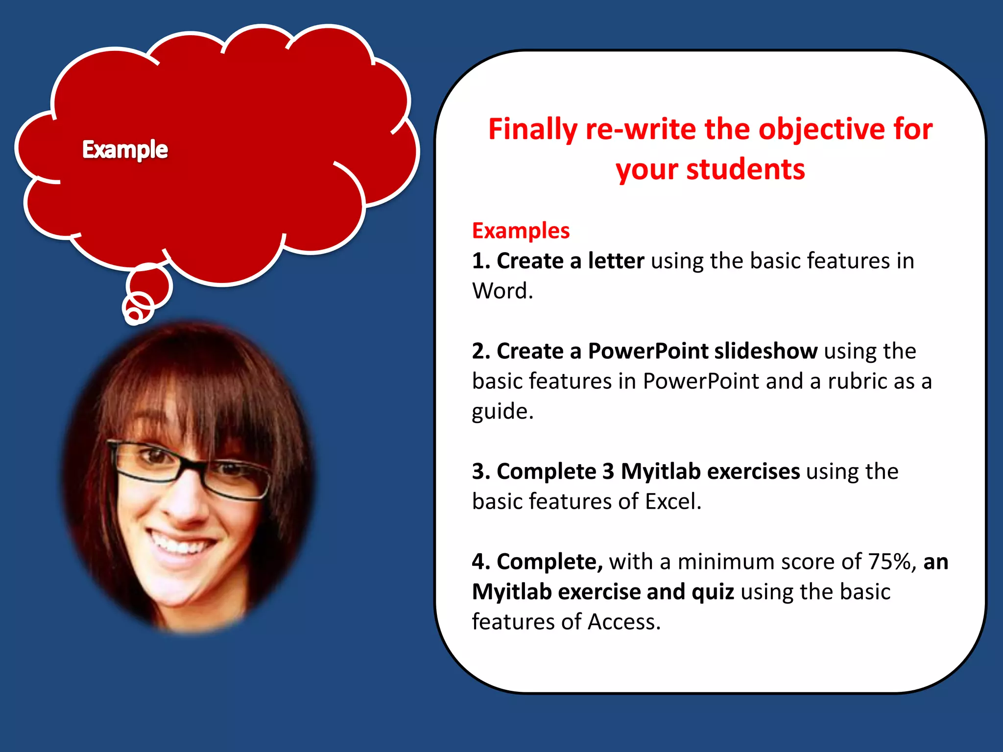 Finally re-write the objective for
           your students
Examples
1. Create a letter using the basic features in
Word.

2. Create a PowerPoint slideshow using the
basic features in PowerPoint and a rubric as a
guide.

3. Complete 3 Myitlab exercises using the
basic features of Excel.

4. Complete, with a minimum score of 75%, an
Myitlab exercise and quiz using the basic
features of Access.
 